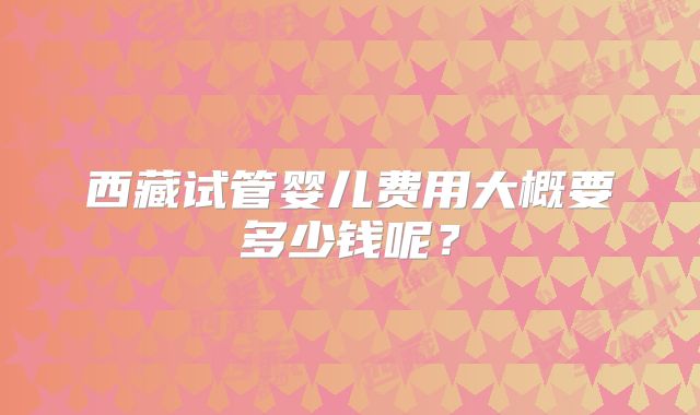 西藏试管婴儿费用大概要多少钱呢？