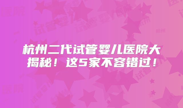 杭州二代试管婴儿医院大揭秘！这5家不容错过！