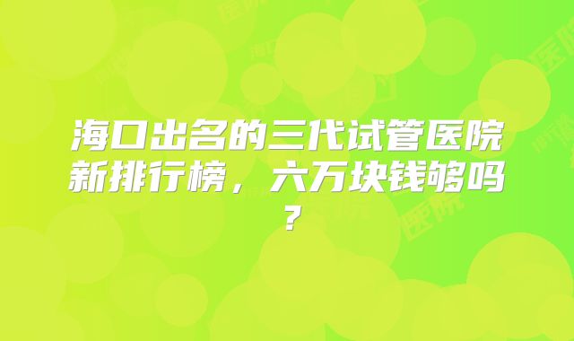 海口出名的三代试管医院新排行榜，六万块钱够吗？