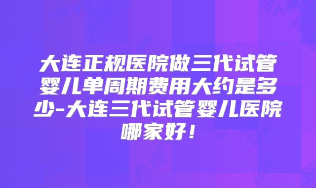大连正规医院做三代试管婴儿单周期费用大约是多少-大连三代试管婴儿医院哪家好！