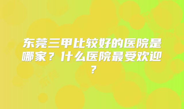 东莞三甲比较好的医院是哪家？什么医院最受欢迎？