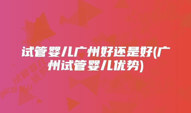 试管婴儿广州好还是好(广州试管婴儿优势)