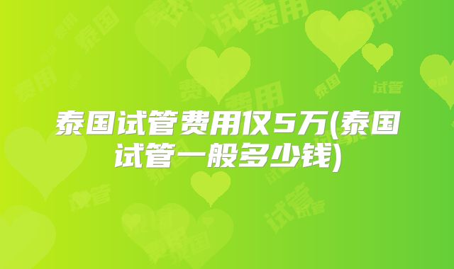 泰国试管费用仅5万(泰国试管一般多少钱)