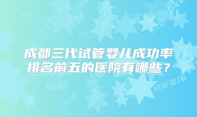 成都三代试管婴儿成功率排名前五的医院有哪些？
