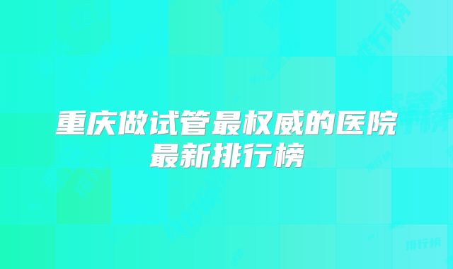 重庆做试管最权威的医院最新排行榜