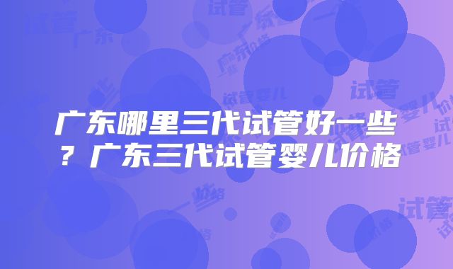 广东哪里三代试管好一些？广东三代试管婴儿价格