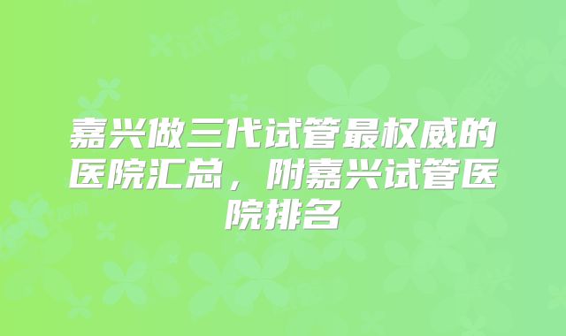 嘉兴做三代试管最权威的医院汇总，附嘉兴试管医院排名