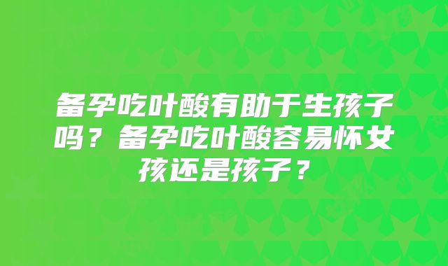 备孕吃叶酸有助于生孩子吗？备孕吃叶酸容易怀女孩还是孩子？