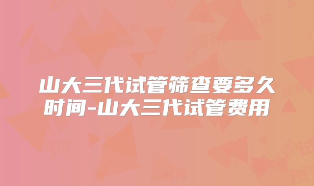 山大三代试管筛查要多久时间-山大三代试管费用