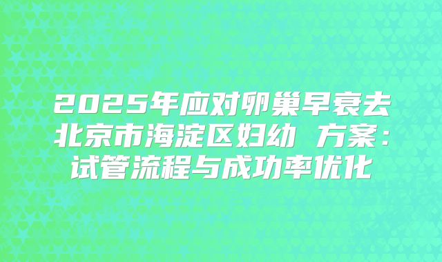 2025年应对卵巢早衰去北京市海淀区妇幼 方案:试管流程与成功率优化