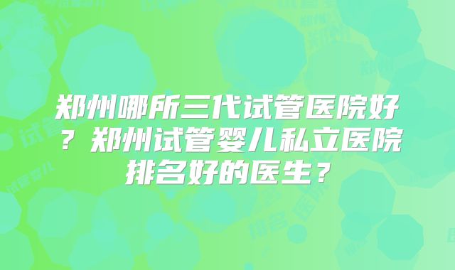 郑州哪所三代试管医院好？郑州试管婴儿私立医院排名好的医生？