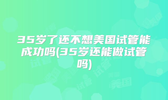35岁了还不想美国试管能成功吗(35岁还能做试管吗)