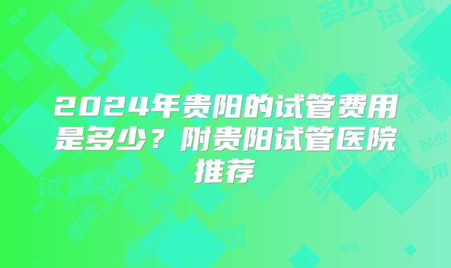 2024年贵阳的试管费用是多少？附贵阳试管医院推荐