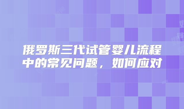 俄罗斯三代试管婴儿流程中的常见问题，如何应对