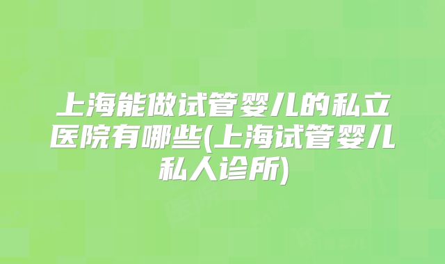 上海能做试管婴儿的私立医院有哪些(上海试管婴儿私人诊所)