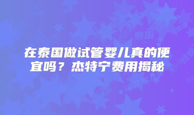 在泰国做试管婴儿真的便宜吗？杰特宁费用揭秘