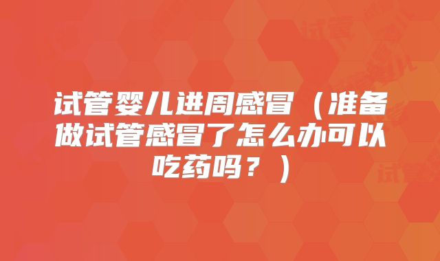 试管婴儿进周感冒（准备做试管感冒了怎么办可以吃药吗？）