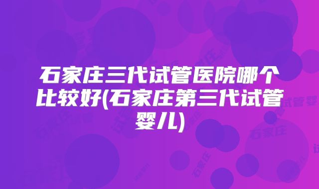 石家庄三代试管医院哪个比较好(石家庄第三代试管婴儿)
