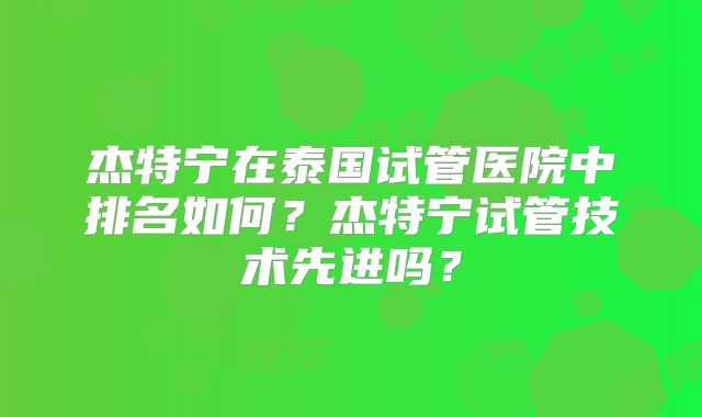 杰特宁在泰国试管医院中排名如何？杰特宁试管技术先进吗？