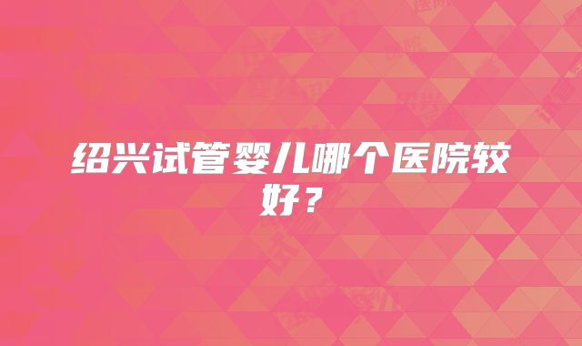 绍兴试管婴儿哪个医院较好？
