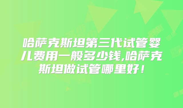哈萨克斯坦第三代试管婴儿费用一般多少钱,哈萨克斯坦做试管哪里好!