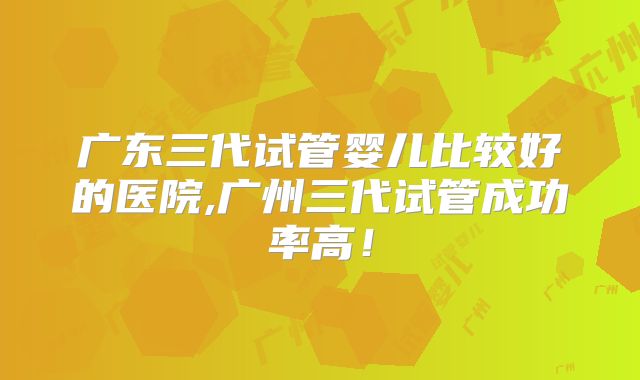广东三代试管婴儿比较好的医院,广州三代试管成功率高！