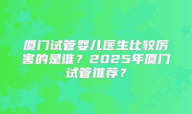 厦门试管婴儿医生比较厉害的是谁？2025年厦门试管推荐？
