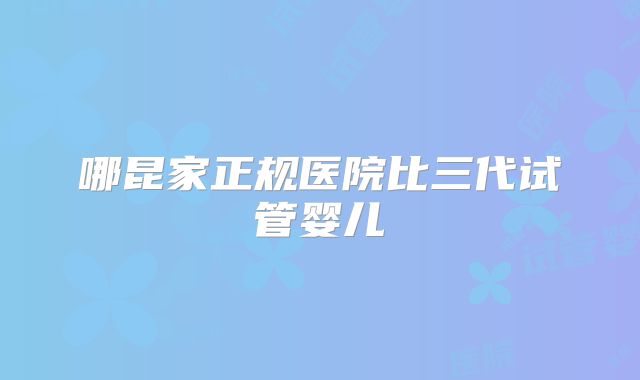哪昆家正规医院比三代试管婴儿