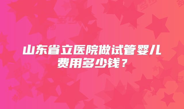 山东省立医院做试管婴儿费用多少钱？