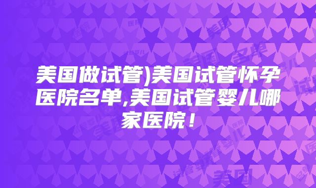 美国做试管)美国试管怀孕医院名单,美国试管婴儿哪家医院！
