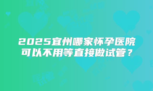 2025宜州哪家怀孕医院可以不用等直接做试管？