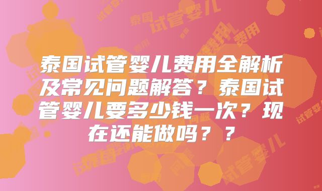 泰国试管婴儿费用全解析及常见问题解答?泰国试管婴儿要多少钱一次?现在还能做吗??