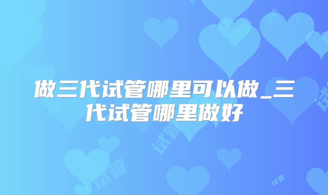 做三代试管哪里可以做_三代试管哪里做好