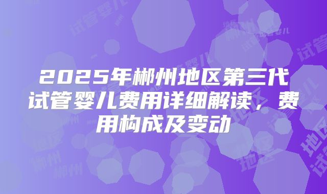 2025年郴州地区第三代试管婴儿费用详细解读,费用构成及变动
