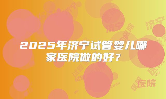2025年济宁试管婴儿哪家医院做的好？