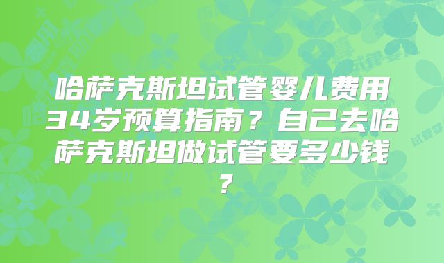 哈萨克斯坦试管婴儿费用34岁预算指南？自己去哈萨克斯坦做试管要多少钱？