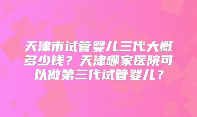 天津市试管婴儿三代大概多少钱？天津哪家医院可以做第三代试管婴儿？