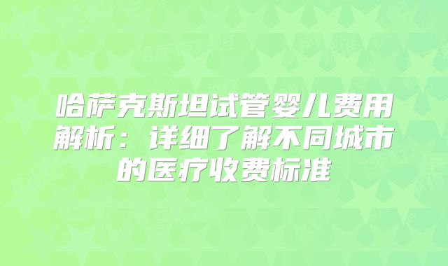 哈萨克斯坦试管婴儿费用解析：详细了解不同城市的医疗收费标准