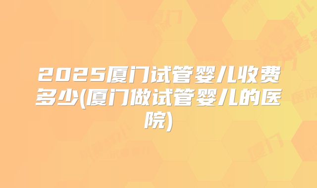 2025厦门试管婴儿收费多少(厦门做试管婴儿的医院)