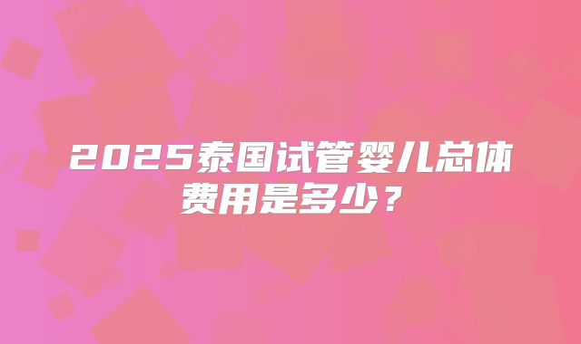 2025泰国试管婴儿总体费用是多少？