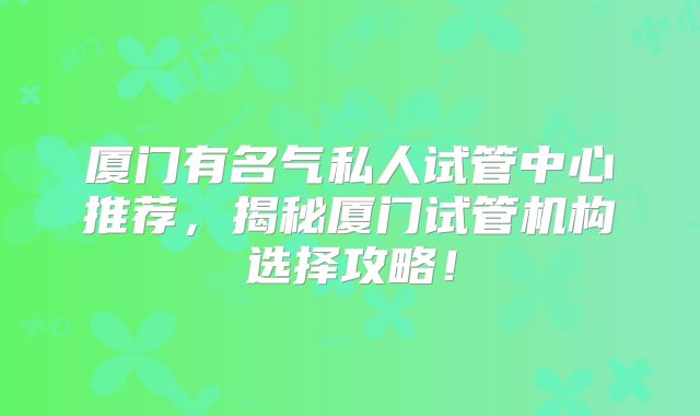 厦门有名气私人试管中心推荐，揭秘厦门试管机构选择攻略！