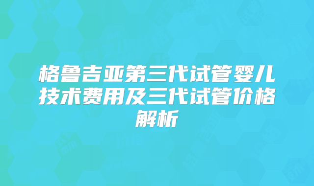 格鲁吉亚第三代试管婴儿技术费用及三代试管价格解析