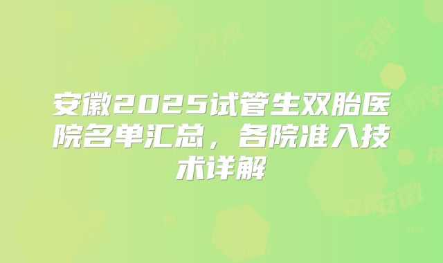 安徽2025试管生双胎医院名单汇总,各院准入技术详解