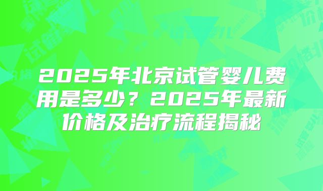 2025年北京试管婴儿费用是多少?2025年最新价格及治疗流程揭秘