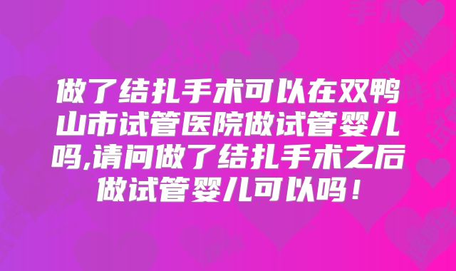 做了结扎手术可以在双鸭山市试管医院做试管婴儿吗,请问做了结扎手术之后做试管婴儿可以吗！