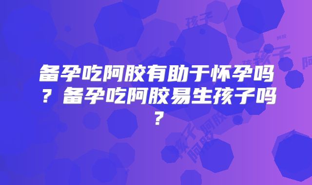 备孕吃阿胶有助于怀孕吗？备孕吃阿胶易生孩子吗？