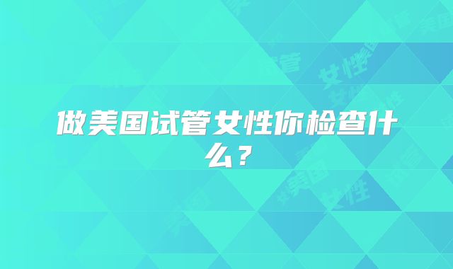 做美国试管女性你检查什么？