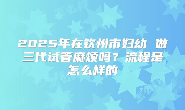 2025年在钦州市妇幼 做三代试管麻烦吗？流程是怎么样的