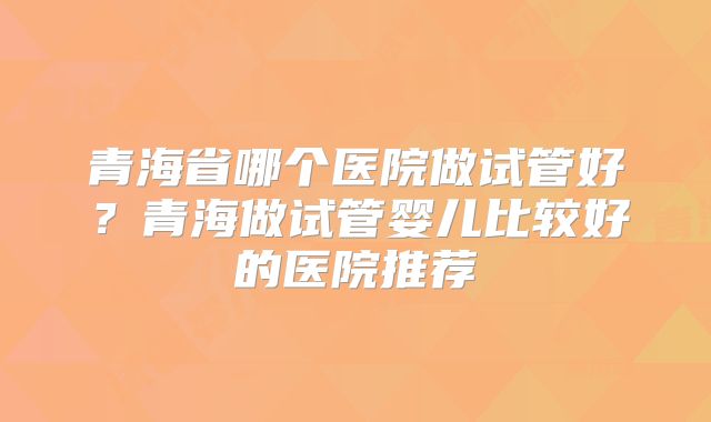 青海省哪个医院做试管好？青海做试管婴儿比较好的医院推荐