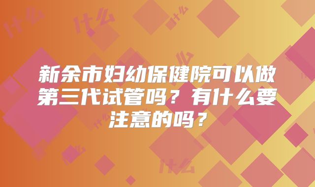 新余市妇幼保健院可以做第三代试管吗？有什么要注意的吗？